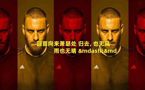 回首向来萧瑟处 归去, 也无风雨也无晴 ——苏轼